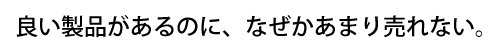 良い製品があるのに、なぜかあまり売れない